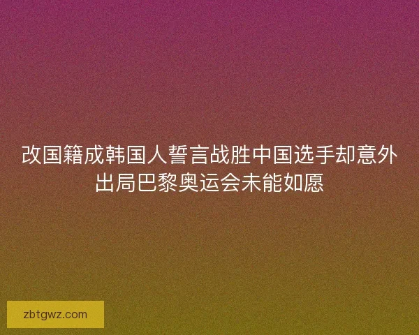 改国籍成韩国人誓言战胜中国选手却意外出局巴黎奥运会未能如愿